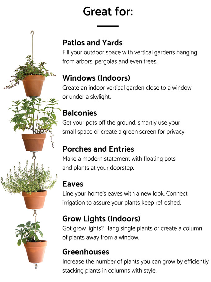 Great for: Patios and Yards. Fill your outdoor space with vertical gardens hanging from arbors, pergolas and even trees. Windows (Indoors). Create an indoor vertical garden close to a window or under a skylight. Balconies. Get your pots off the ground, smartly use your small space or create a green screen for privacy. Porches and Entries. Make a modern statement with floating pots and plants at your doorstep. Eaves. Line your home’s eaves with a new look. Connect irrigation to assure your plants keep refreshed. Grow Lights (Indoors). Got grow lights? Hang single plants or create a column of plants away from a window. Greenhouses. Increase the number of plants you can grow by efficiently stacking plants in columns with style.
